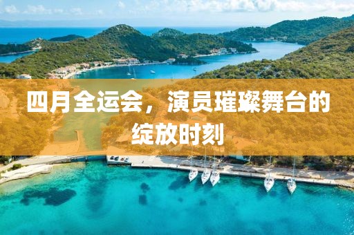 四月全运会，演员璀璨舞台的绽放时刻
