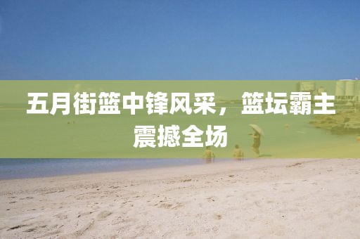 五月街篮中锋风采，篮坛霸主震撼全场