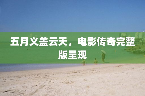 五月义盖云天，电影传奇完整版呈现