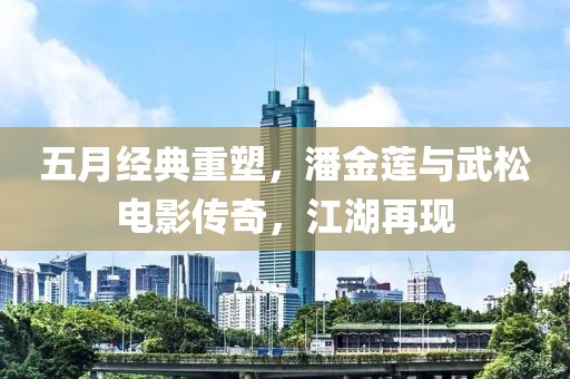 五月经典重塑，潘金莲与武松电影传奇，江湖再现