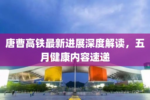 唐曹高铁最新进展深度解读，五月健康内容速递