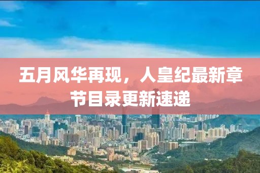 五月风华再现，人皇纪最新章节目录更新速递