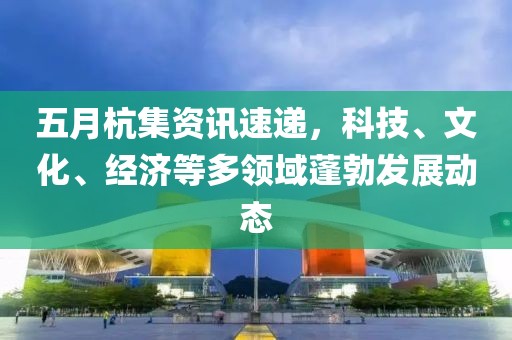 五月杭集资讯速递，科技、文化、经济等多领域蓬勃发展动态