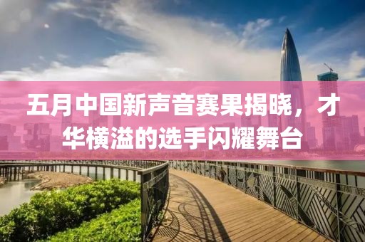 五月中国新声音赛果揭晓，才华横溢的选手闪耀舞台
