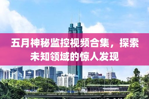 五月神秘监控视频合集，探索未知领域的惊人发现