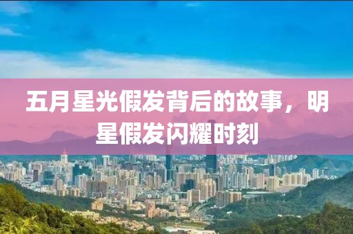 五月星光假发背后的故事，明星假发闪耀时刻