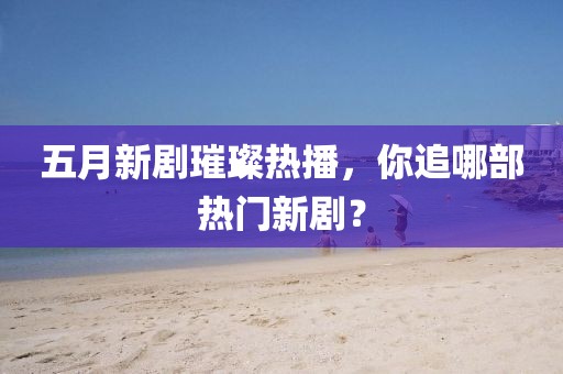 五月新剧璀璨热播，你追哪部热门新剧？