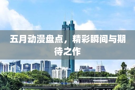 五月动漫盘点，精彩瞬间与期待之作