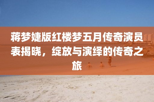 蒋梦婕版红楼梦五月传奇演员表揭晓，绽放与演绎的传奇之旅