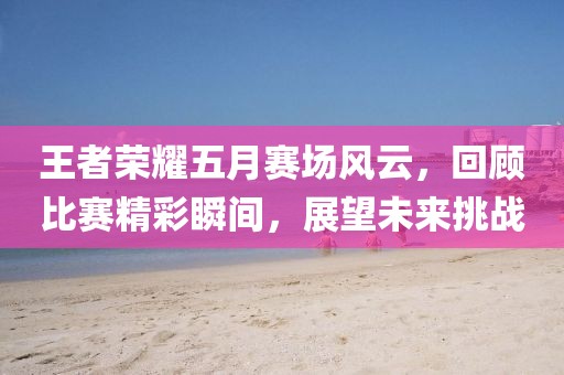 王者荣耀五月赛场风云，回顾比赛精彩瞬间，展望未来挑战