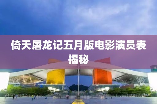 倚天屠龙记五月版电影演员表揭秘