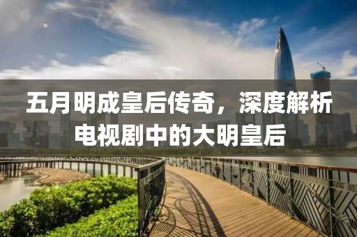 五月明成皇后传奇，深度解析电视剧中的大明皇后
