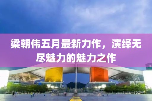梁朝伟五月最新力作，演绎无尽魅力的魅力之作