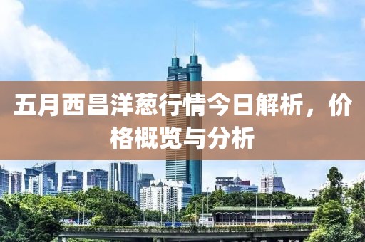 五月西昌洋葱行情今日解析，价格概览与分析