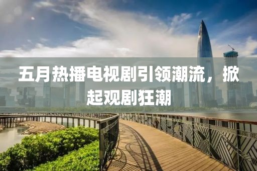 五月热播电视剧引领潮流，掀起观剧狂潮