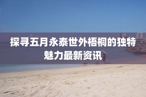探寻五月永泰世外梧桐的独特魅力最新资讯