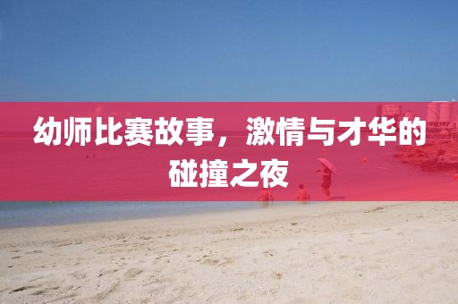 幼师比赛故事，激情与才华的碰撞之夜
