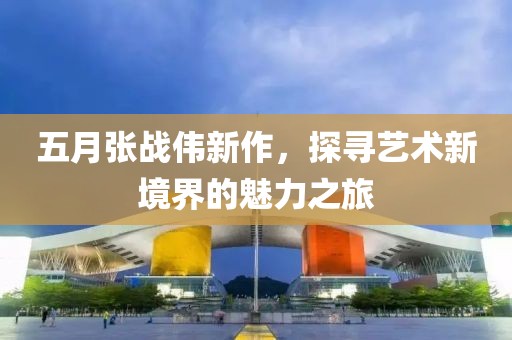 五月张战伟新作，探寻艺术新境界的魅力之旅