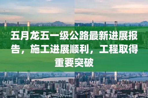 五月龙五一级公路最新进展报告，施工进展顺利，工程取得重要突破