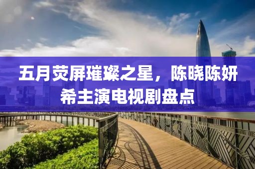 五月荧屏璀璨之星，陈晓陈妍希主演电视剧盘点