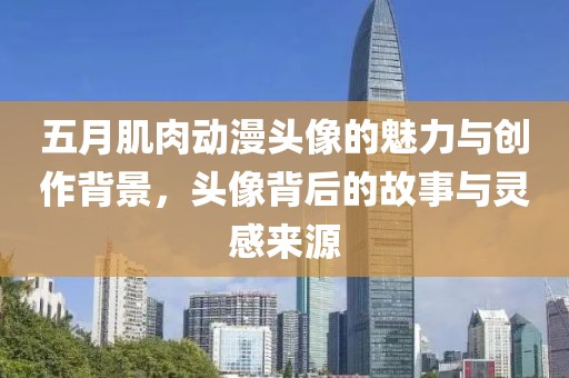 五月肌肉动漫头像的魅力与创作背景，头像背后的故事与灵感来源