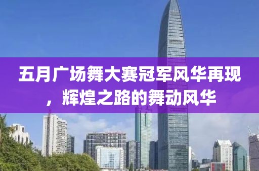 五月广场舞大赛冠军风华再现，辉煌之路的舞动风华