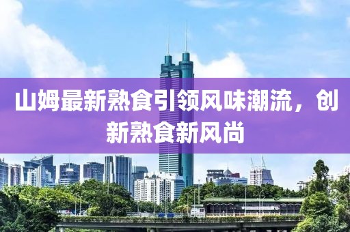 山姆最新熟食引领风味潮流，创新熟食新风尚