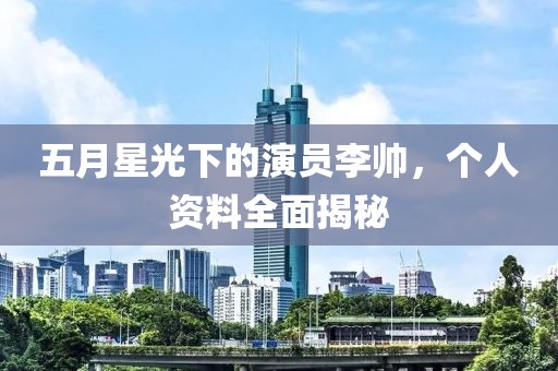 五月星光下的演员李帅，个人资料全面揭秘