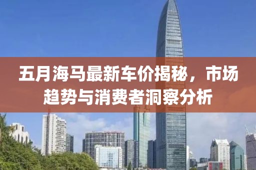 五月海马最新车价揭秘，市场趋势与消费者洞察分析