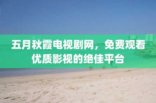 五月秋霞电视剧网，免费观看优质影视的绝佳平台