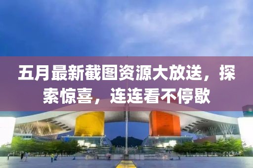 五月最新截图资源大放送，探索惊喜，连连看不停歇