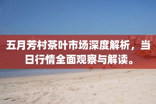 五月芳村茶叶市场深度解析，当日行情全面观察与解读。