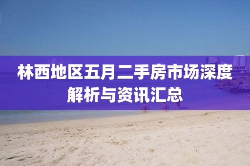 林西地区五月二手房市场深度解析与资讯汇总