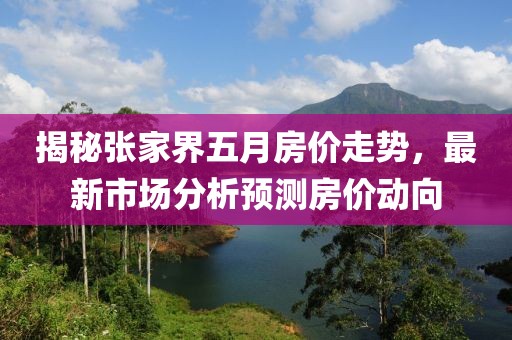 揭秘张家界五月房价走势，最新市场分析预测房价动向