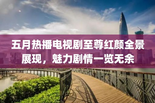 五月热播电视剧至尊红颜全景展现，魅力剧情一览无余