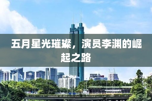 五月星光璀璨，演员李渊的崛起之路