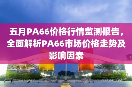 五月PA66价格行情监测报告，全面解析PA66市场价格走势及影响因素