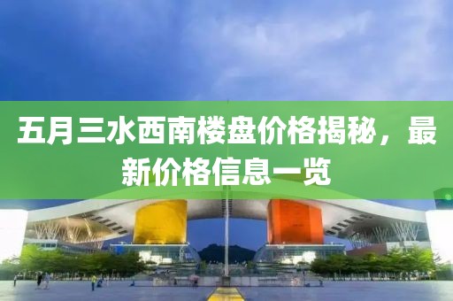 五月三水西南楼盘价格揭秘，最新价格信息一览
