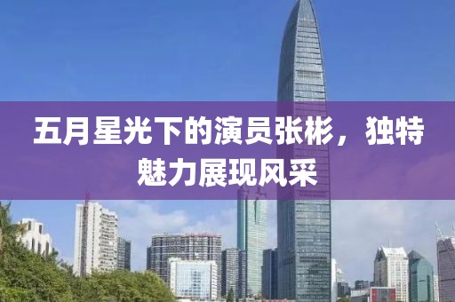五月星光下的演员张彬，独特魅力展现风采