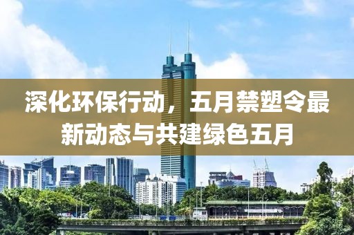 深化环保行动，五月禁塑令最新动态与共建绿色五月