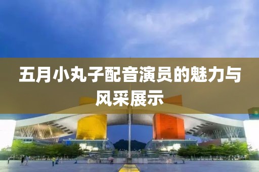 五月小丸子配音演员的魅力与风采展示