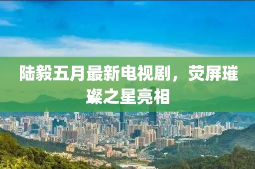 陆毅五月最新电视剧，荧屏璀璨之星亮相
