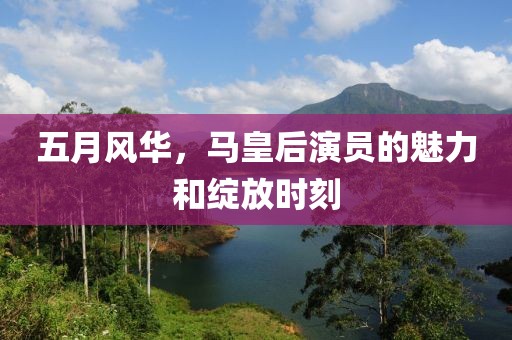 五月风华，马皇后演员的魅力和绽放时刻