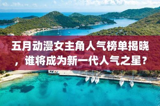 五月动漫女主角人气榜单揭晓，谁将成为新一代人气之星？