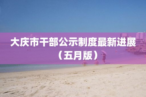 大庆市干部公示制度最新进展（五月版）