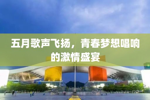 五月歌声飞扬，青春梦想唱响的激情盛宴