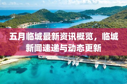 五月临城最新资讯概览，临城新闻速递与动态更新