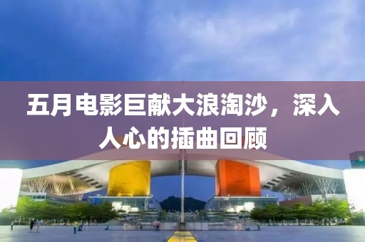 五月电影巨献大浪淘沙，深入人心的插曲回顾