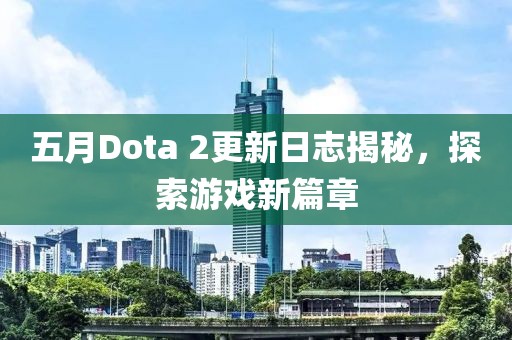 五月Dota 2更新日志揭秘，探索游戏新篇章