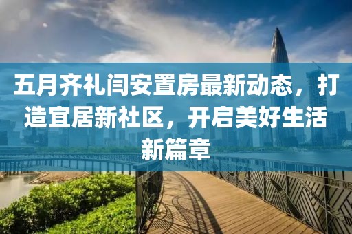 五月齐礼闫安置房最新动态，打造宜居新社区，开启美好生活新篇章